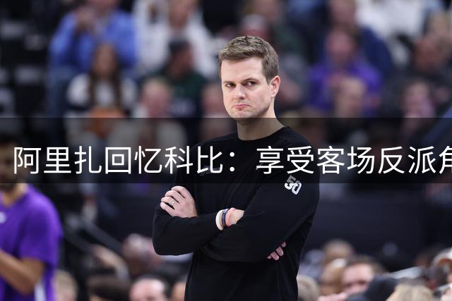 阿里扎回忆科比：享受客场反派角色的独特巨星